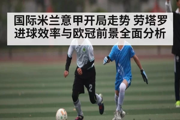 国际米兰意甲开局走势 劳塔罗进球效率与欧冠前景全面分析
